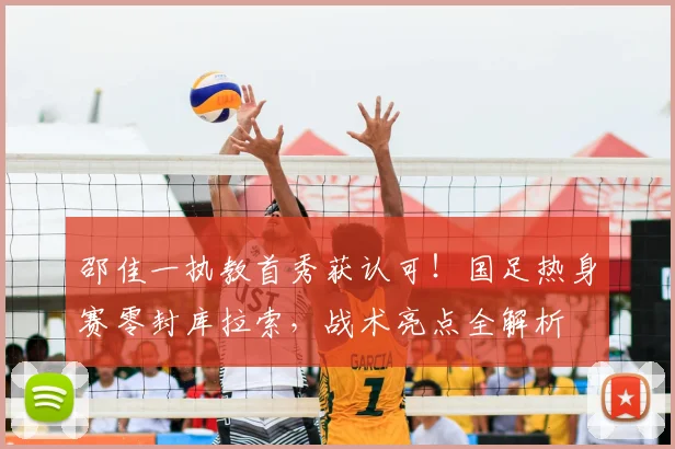 邵佳一执教首秀获认可!国足热身赛零封库拉索,战术亮点全解析