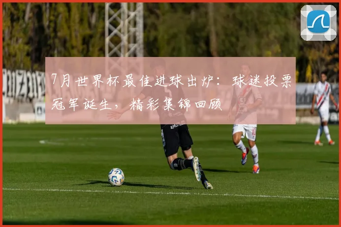 7月世界杯最佳进球出炉：球迷投票冠军诞生，精彩集锦回顾