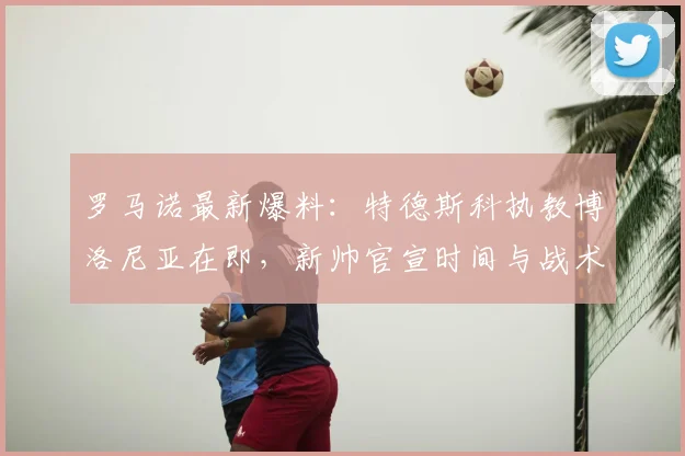 罗马诺最新爆料:特德斯科执教博洛尼亚在即,新帅官宣时间与战术优势解析
