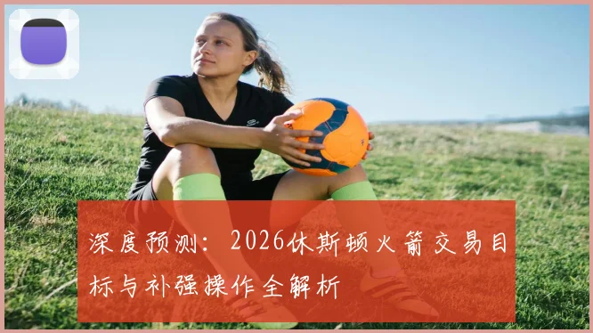 深度预测：2026休斯顿火箭交易目标与补强操作全解析