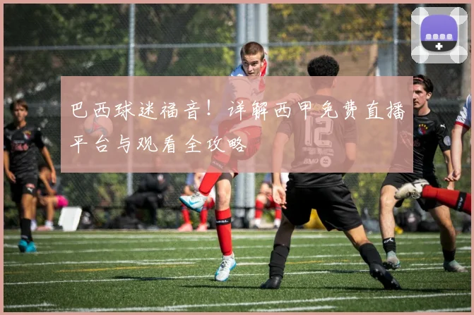 巴西球迷福音！详解西甲免费直播平台与观看全攻略