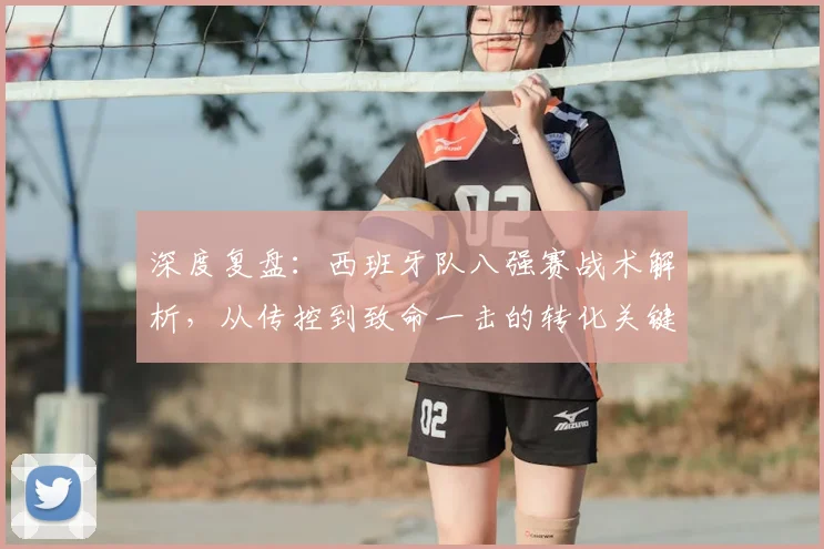 深度复盘:西班牙队八强赛战术解析,从传控到致命一击的转化关键