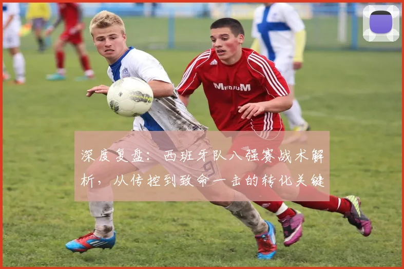 深度复盘：西班牙队八强赛战术解析，从传控到致命一击的转化关键